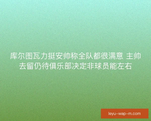 库尔图瓦力挺安帅称全队都很满意 主帅去留仍待俱乐部决定非球员能左右