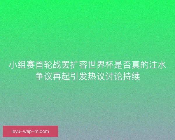 小组赛首轮战罢扩容世界杯是否真的注水争议再起引发热议讨论持续