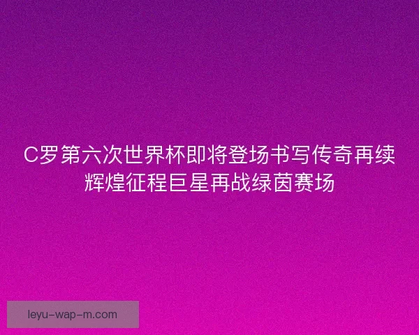 C罗第六次世界杯即将登场书写传奇再续辉煌征程巨星再战绿茵赛场
