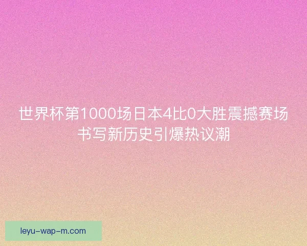 世界杯第1000场日本4比0大胜震撼赛场书写新历史引爆热议潮