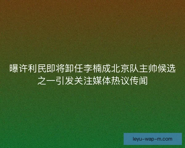 曝许利民即将卸任李楠成北京队主帅候选之一引发关注媒体热议传闻